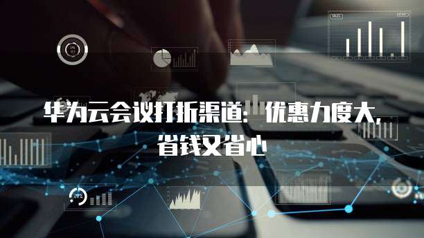 华为云会议打折渠道:优惠力度大,省钱又省心