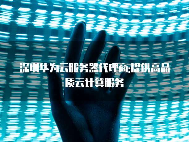 深圳华为云服务器代理商:提供高品质云计算服务