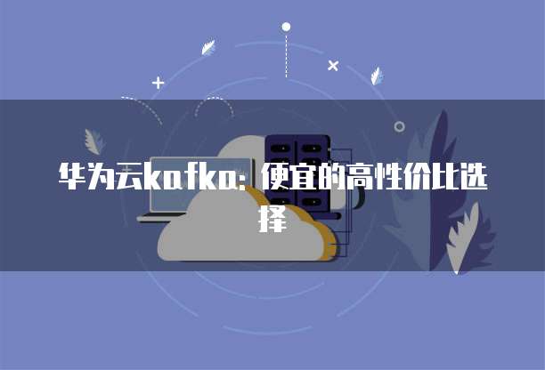 华为云kafka: 便宜的高性价比选择