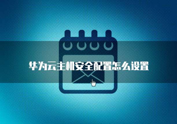 华为云宿主机配置,华为云宿主机配置怎么设置