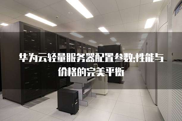 华为云轻量服务器配置参数:性能与价格的完美平衡