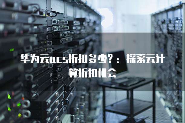 华为云ucs折扣多少?:探索云计算折扣机会