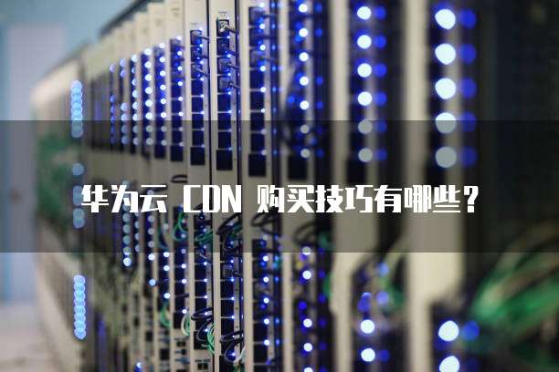 华为云 CDN 购买技巧有哪些?