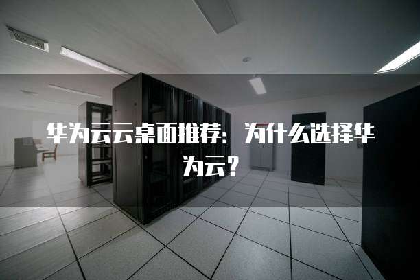华为云云桌面推荐:为什么选择华为云?