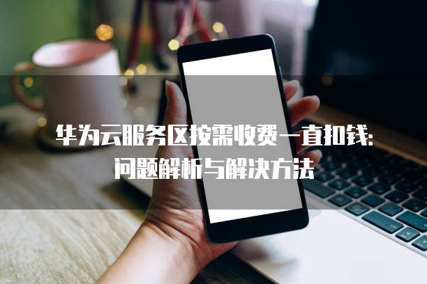 华为云服务区按需收费一直扣钱:问题解析与解决方法