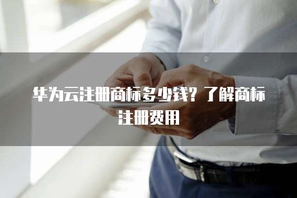 华为云注册商标多少钱?了解商标注册费用