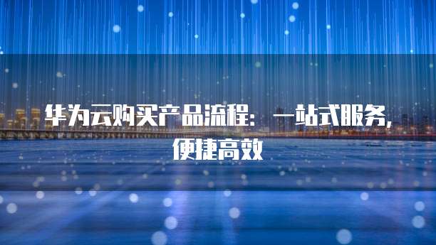 华为云购买产品流程:一站式服务,便捷高效