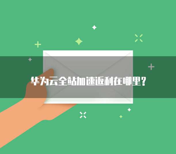 华为云全站加速返利在哪里?