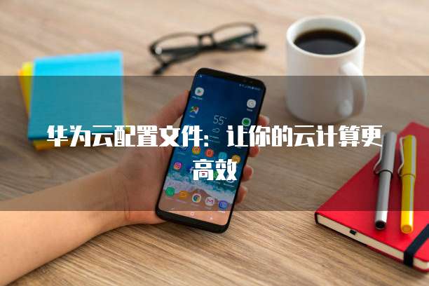 华为云配置文件:让你的云计算更高效