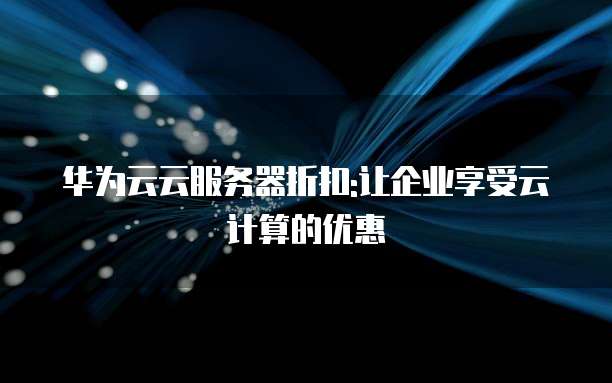 华为云云服务器折扣:让企业享受云计算的优惠