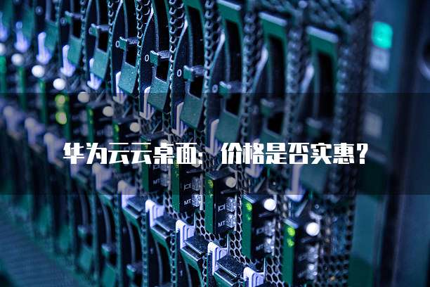 华为云云桌面:价格是否实惠?