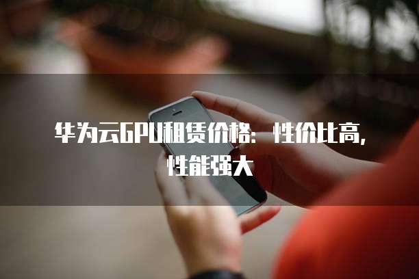 华为云GPU租赁价格:性价比高,性能强大