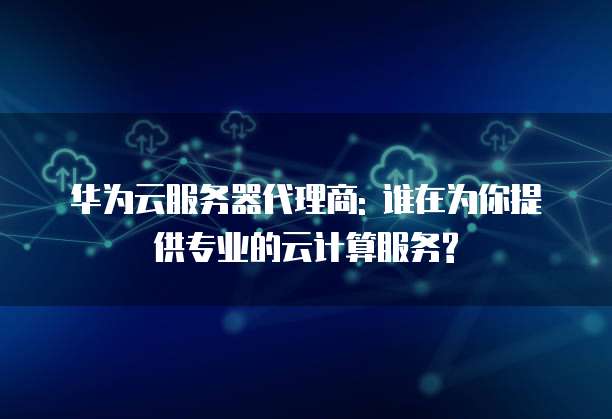 华为云服务器代理商: 谁在为你提供专业的云计算服务?