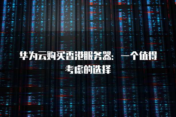 华为云购买香港服务器:一个值得考虑的选择