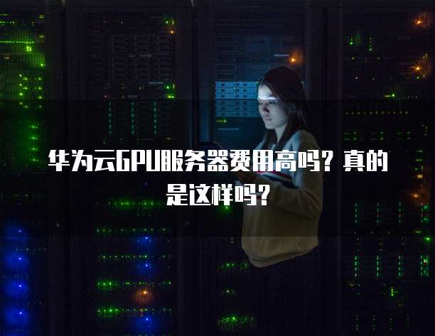 华为云GPU服务器费用高吗?真的是这样吗?