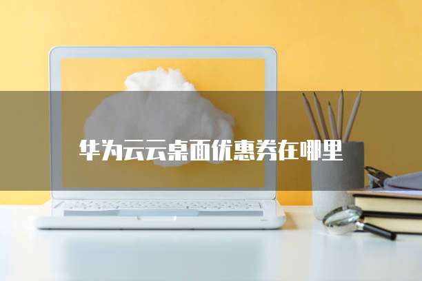 华为云云桌面优惠券在哪里