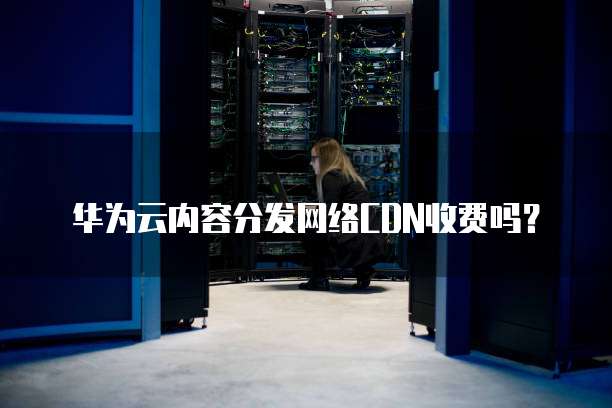 华为云内容分发网络CDN收费吗？
