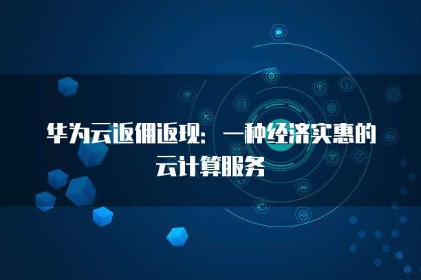 华为云返佣返现:一种经济实惠的云计算服务