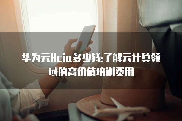 华为云Hcia多少钱:了解云计算领域的高价值培训费用