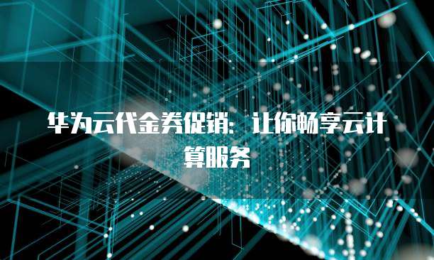 华为云代金券促销：让你畅享云计算服务