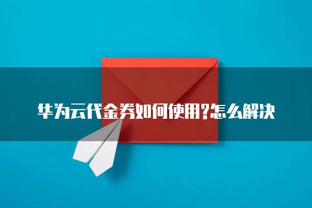 华为云代金券如何使用?怎么解决