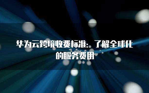 华为云跨境收费标准:了解全球化的服务费用