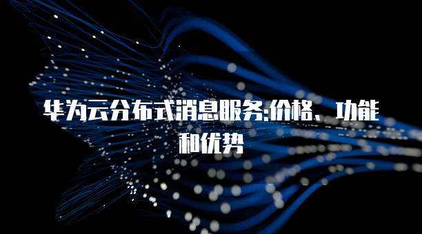 华为云分布式消息服务:价格、功能和优势