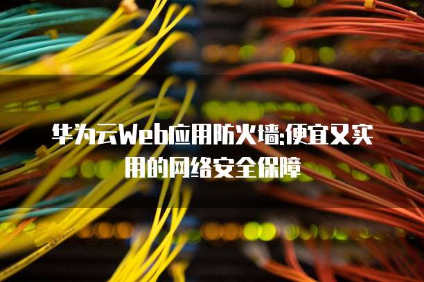 华为云Web应用防火墙:便宜又实用的网络安全保障