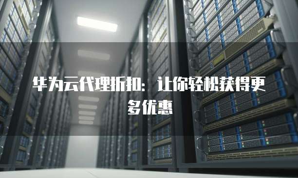 华为云代理折扣:让你轻松获得更多优惠