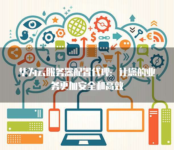 华为云服务器配置代理：让您的业务更加安全和高效