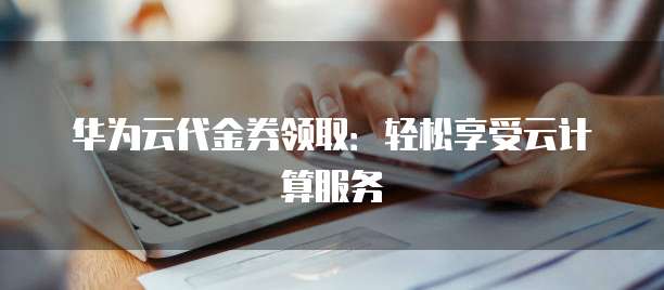 华为云代金券领取:轻松享受云计算服务