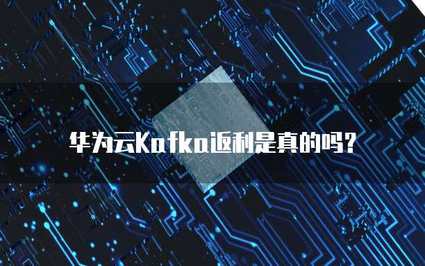华为云Kafka返利是真的吗?