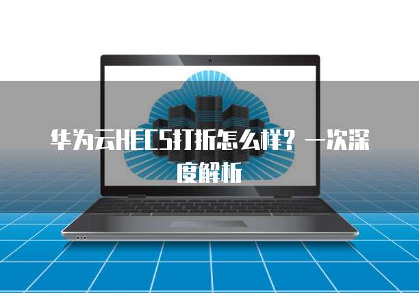 华为云HECS打折怎么样?一次深度解析