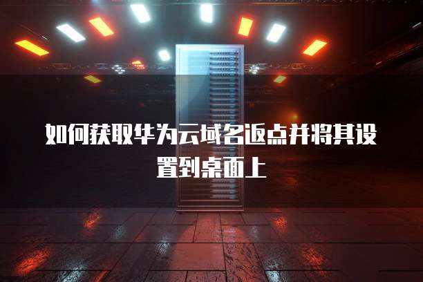如何获取华为云域名返点并将其设置到桌面上