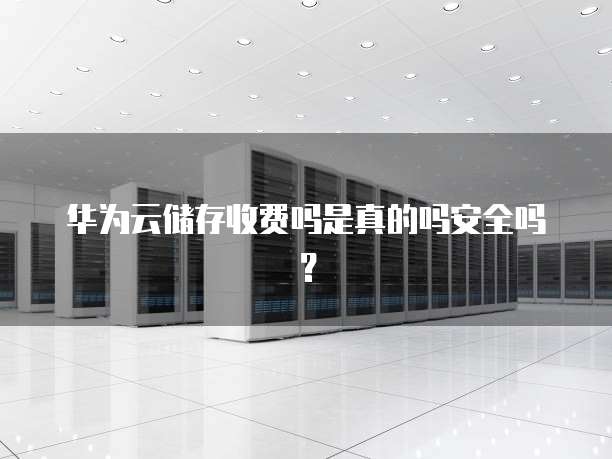 华为云储存收费吗是真的吗安全吗？