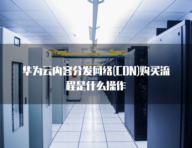 华为云内容分发网络(CDN)购买流程是什么操作