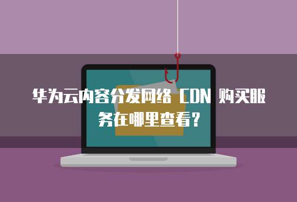 华为云内容分发网络 CDN 购买服务在哪里查看?