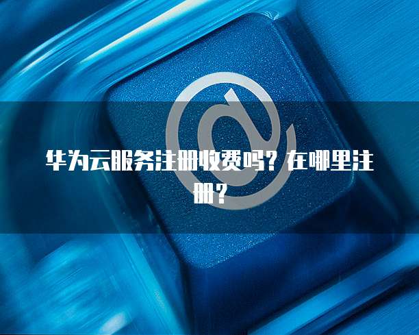 华为云服务注册收费吗？在哪里注册？
