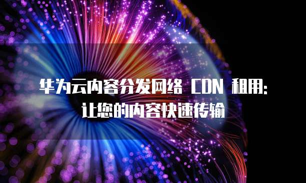 华为云内容分发网络 CDN 租用: 让您的内容快速传输