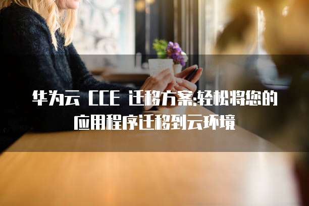 华为云 CCE 迁移方案:轻松将您的应用程序迁移到云环境