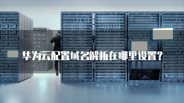 华为云配置域名解析在哪里设置?