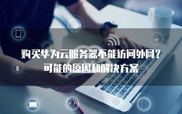 购买华为云服务器不能访问外网?可能的原因和解决方案