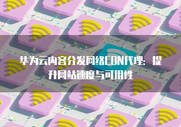 华为云内容分发网络CDN代理:提升网站速度与可用性