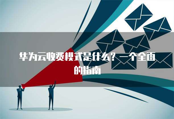 华为云收费模式是什么？一个全面的指南