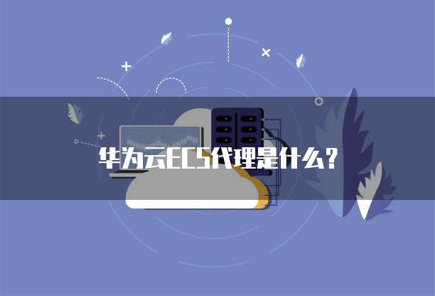 华为云ECS代理是什么?