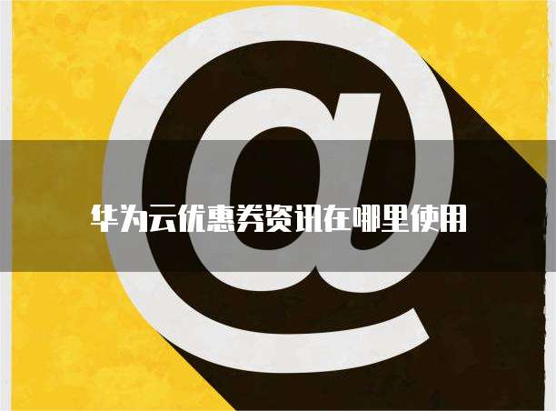 华为云优惠券资讯在哪里使用