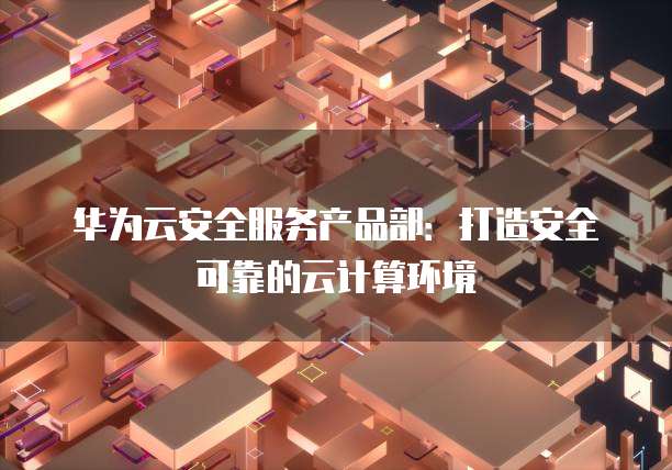 华为云安全服务产品部:打造安全可靠的云计算环境