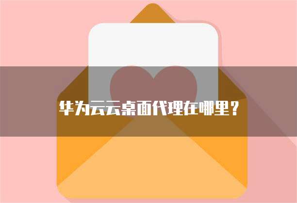 华为云云桌面代理在哪里？