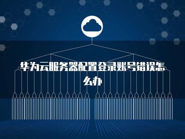 华为云服务器配置登录账号错误怎么办