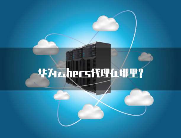 华为云hecs代理在哪里?